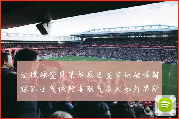 法媒称登贝莱与恩里克言论被误解球队士气依然高涨气氛未如外界所想紧张