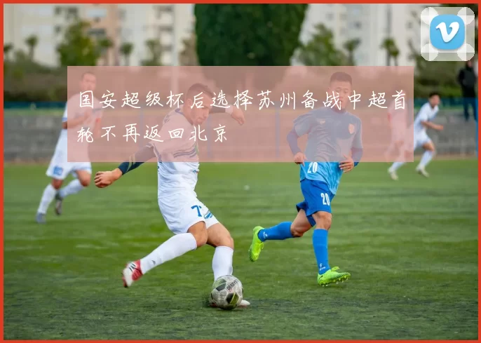 国安超级杯后选择苏州备战中超首轮不再返回北京