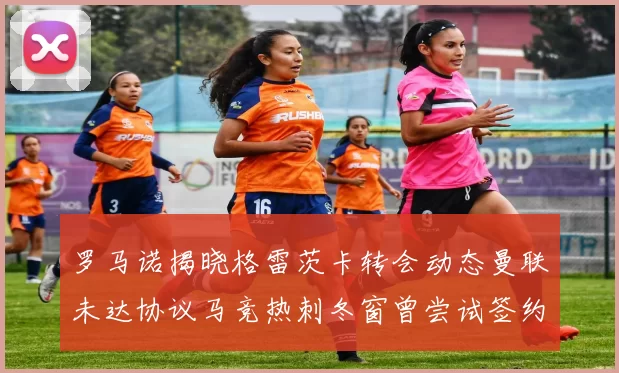 罗马诺揭晓格雷茨卡转会动态曼联未达协议马竞热刺冬窗曾尝试签约