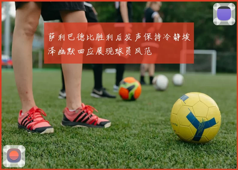 萨利巴德比胜利后发声保持冷静埃泽幽默回应展现球员风范