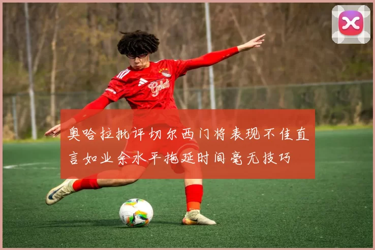 奥哈拉批评切尔西门将表现不佳直言如业余水平拖延时间毫无技巧
