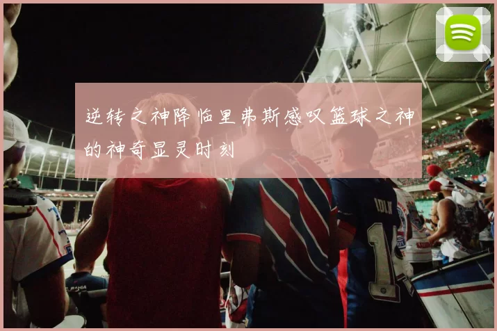 逆转之神降临里弗斯感叹篮球之神的神奇显灵时刻