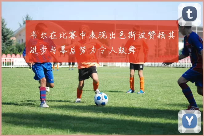 韦尔在比赛中表现出色斯波赞扬其进步与幕后努力令人鼓舞