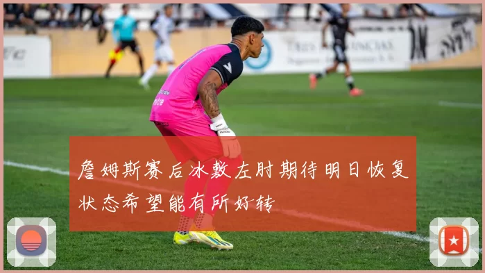 詹姆斯赛后冰敷左肘期待明日恢复状态希望能有所好转