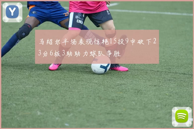 马绍尔半场表现惊艳15投9中砍下23分6板3助助力球队争胜