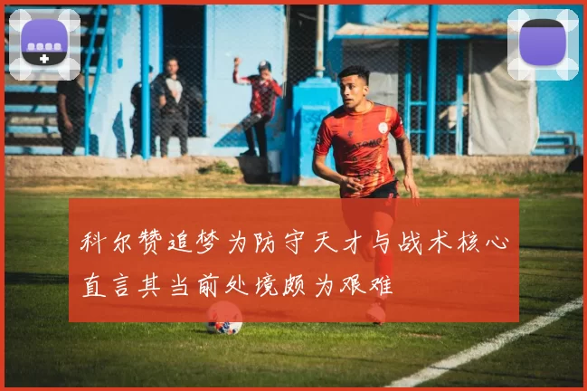科尔赞追梦为防守天才与战术核心直言其当前处境颇为艰难