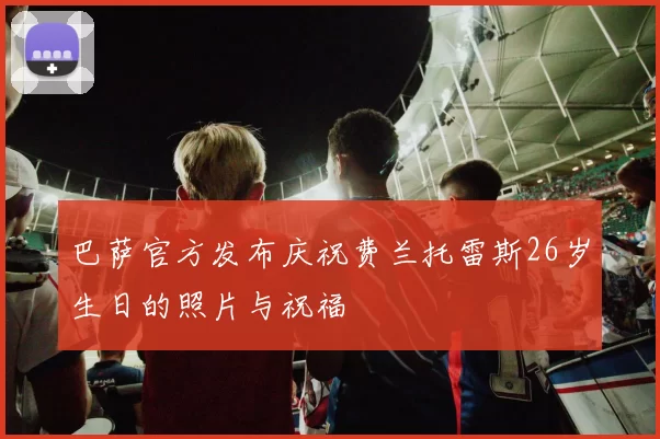 巴萨官方发布庆祝费兰托雷斯26岁生日的照片与祝福