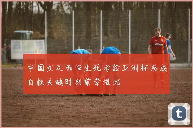中国女足面临生死考验亚洲杯或成自救关键时刻前景堪忧