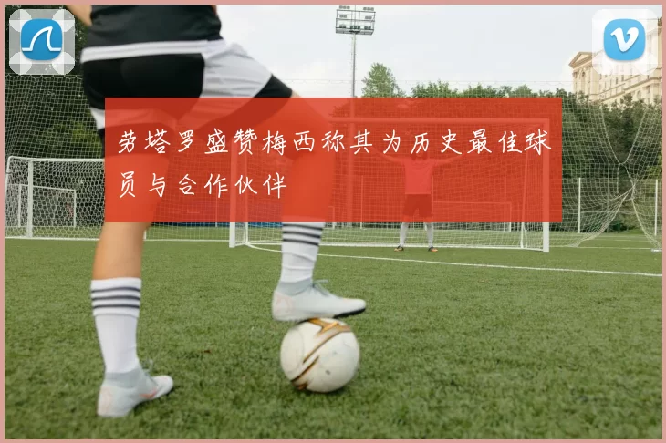 劳塔罗盛赞梅西称其为历史最佳球员与合作伙伴