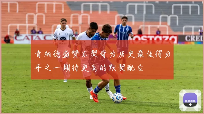 肯纳德盛赞东契奇为历史最佳得分手之一期待更高的默契配合