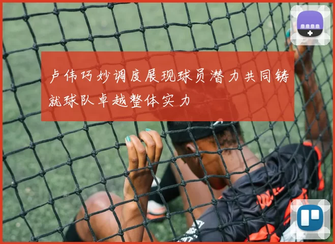 卢伟巧妙调度展现球员潜力共同铸就球队卓越整体实力