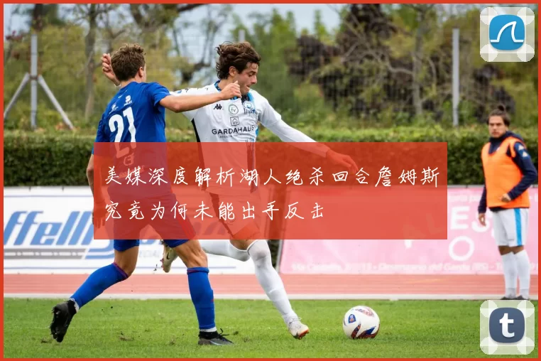 美媒深度解析湖人绝杀回合詹姆斯究竟为何未能出手反击