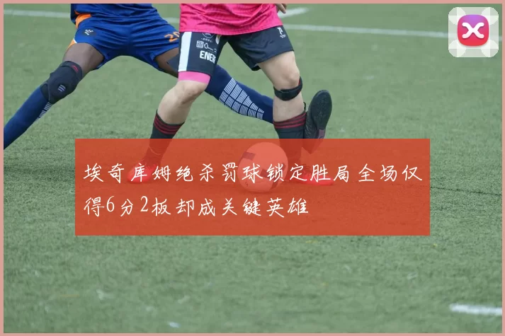 埃奇库姆绝杀罚球锁定胜局全场仅得6分2板却成关键英雄