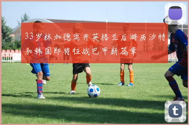 33岁林加德离开英格兰后游历沙特和韩国即将征战巴甲新篇章