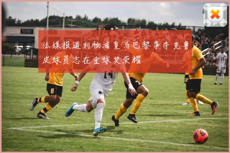 法媒报道利物浦皇马巴黎争夺克鲁皮球员志在金球奖荣耀