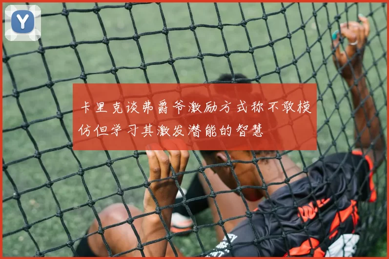 卡里克谈弗爵爷激励方式称不敢模仿但学习其激发潜能的智慧