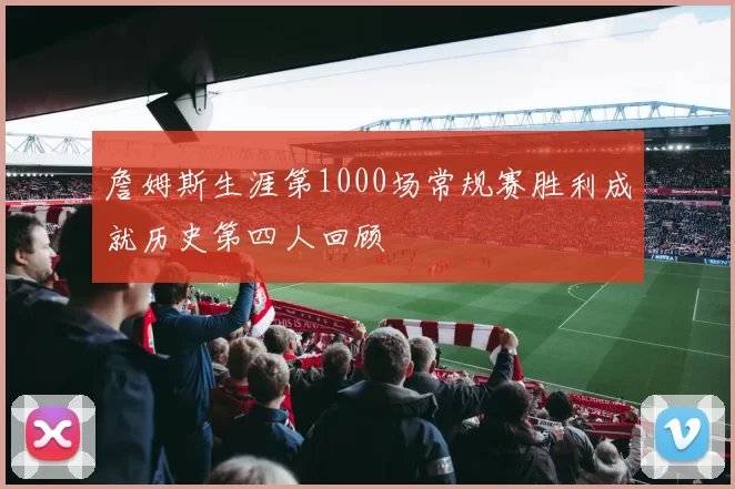 詹姆斯生涯第1000场常规赛胜利成就历史第四人回顾