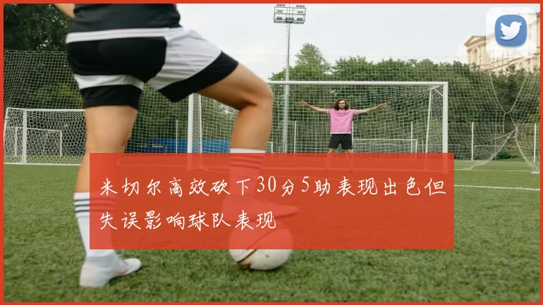 米切尔高效砍下30分5助表现出色但失误影响球队表现