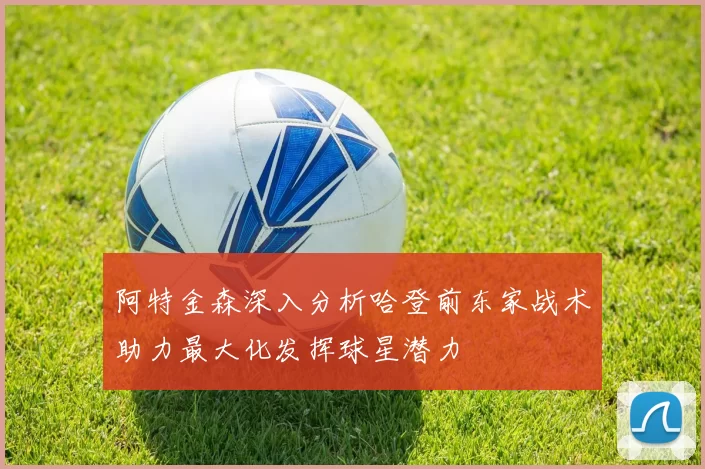 阿特金森深入分析哈登前东家战术助力最大化发挥球星潜力