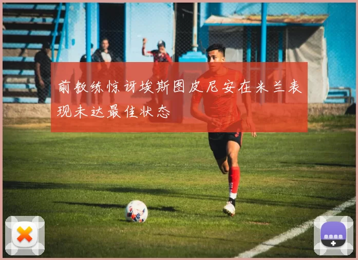 前教练惊讶埃斯图皮尼安在米兰表现未达最佳状态