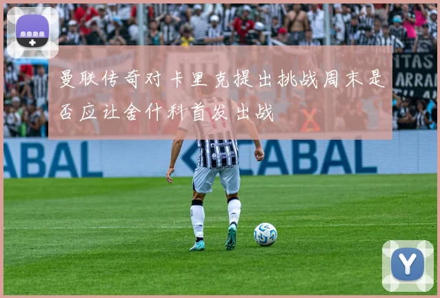 曼联传奇对卡里克提出挑战周末是否应让舍什科首发出战