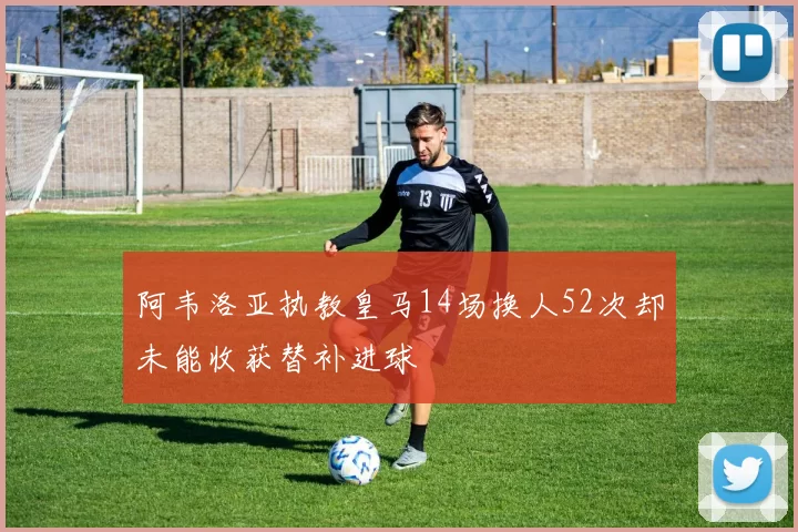 阿韦洛亚执教皇马14场换人52次却未能收获替补进球