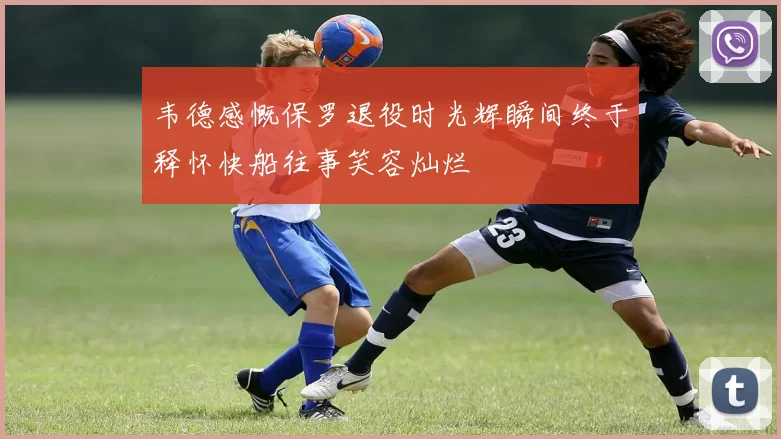 韦德感慨保罗退役时光辉瞬间终于释怀快船往事笑容灿烂