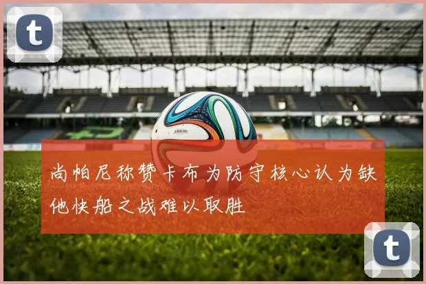 尚帕尼称赞卡布为防守核心认为缺他快船之战难以取胜