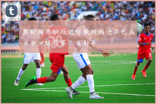奥斯梅恩欧冠进球数超越德罗巴成为非洲球员第二高射手