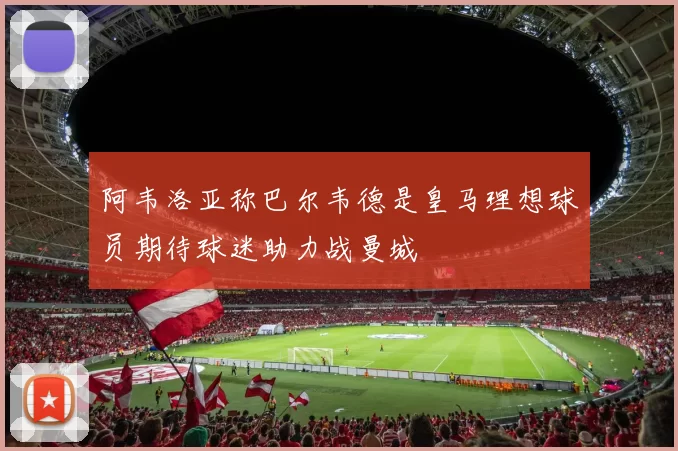 阿韦洛亚称巴尔韦德是皇马理想球员期待球迷助力战曼城
