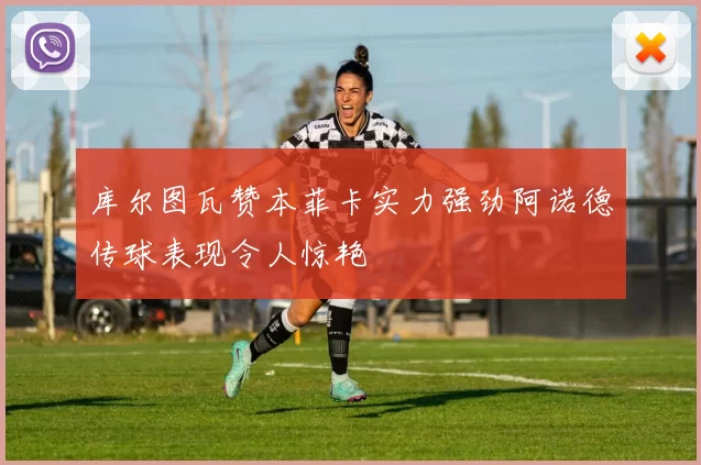 库尔图瓦赞本菲卡实力强劲阿诺德传球表现令人惊艳