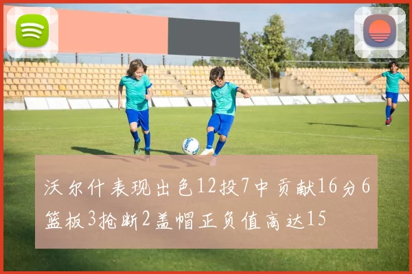 沃尔什表现出色12投7中贡献16分6篮板3抢断2盖帽正负值高达15