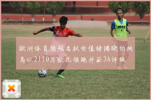 欧洲体育场冠名权价值榜揭晓伯纳乌以2110万欧元领跑并获3A评级