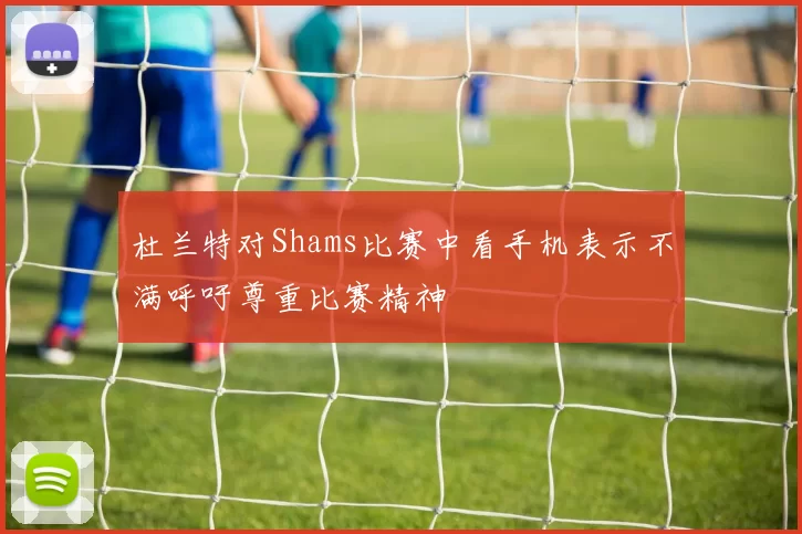 杜兰特对Shams比赛中看手机表示不满呼吁尊重比赛精神