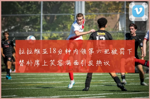 拉拉维亚18分钟内领第六犯被罚下替补席上笑容满面引发热议